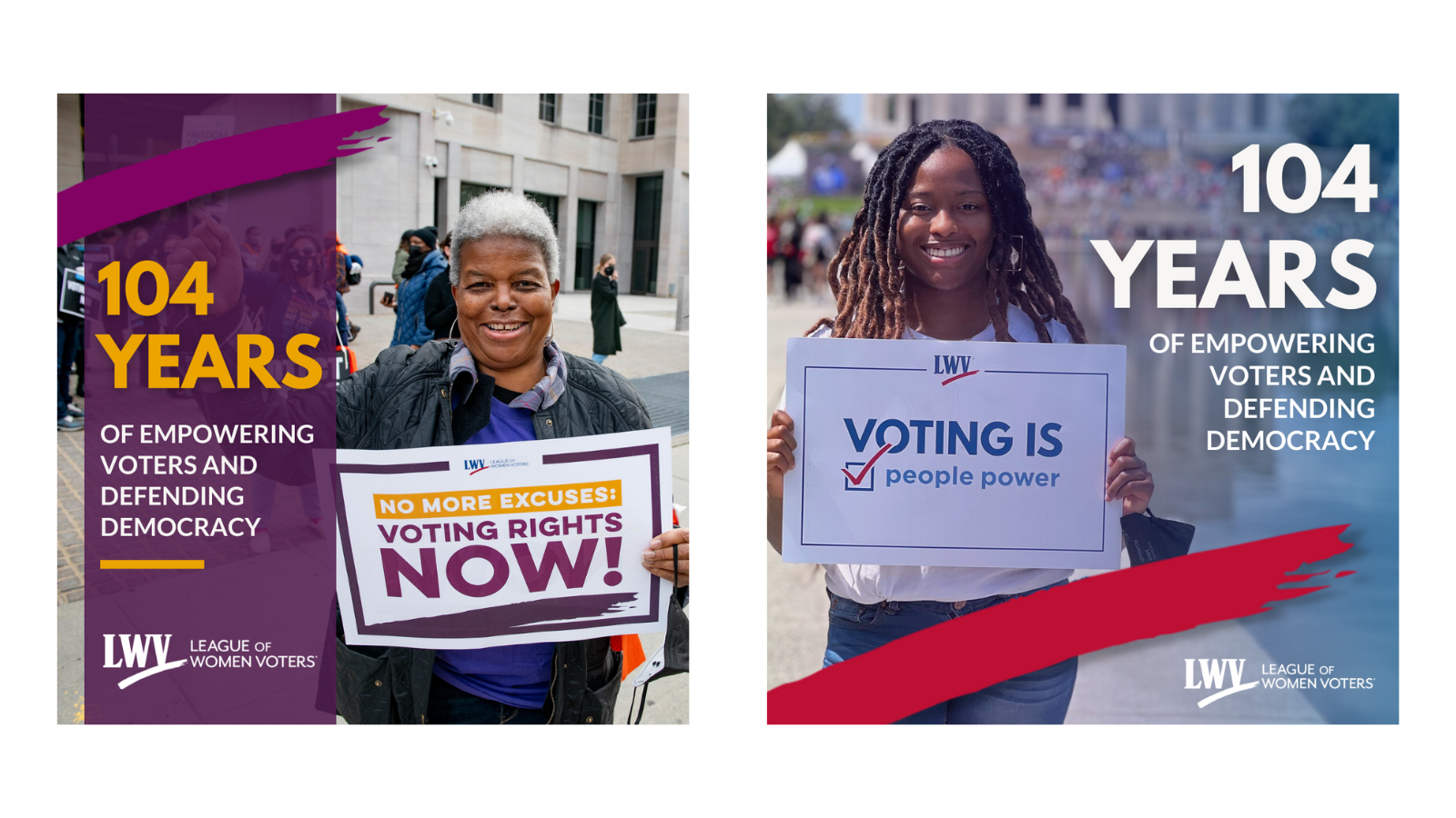 There are two square graphics. The one on the left features a picture of LWVUS' 20th president, Dr. Deborah Turner. She is holding a sign that says "NO MORE EXCUSES: VOTING RIGHTS NOW." The graphic has a purple stripe on the left side with a magenta LWV swoosh at the top. Under the swoosh is text that says "104 YEARS of empowering voters and defending democracy." The graphic on the right features a young woman holding a LWV rally sign: "VOTING IS people power." There is a red LWV swoosh on the bottom of the graphic. To the right of the woman is the text "104  years of empowering voters and defending democracy."